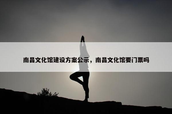 南昌文化馆建设方案公示，南昌文化馆要门票吗