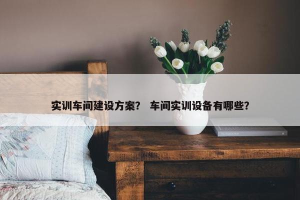 实训车间建设方案？ 车间实训设备有哪些？