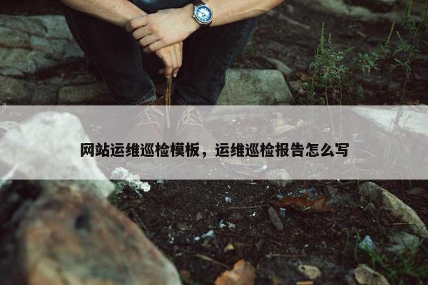 网站运维巡检模板，运维巡检报告怎么写