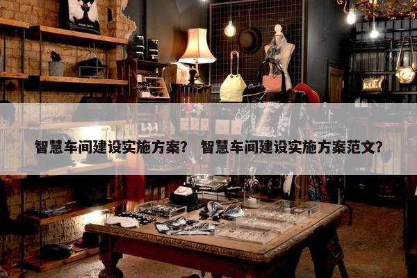 智慧车间建设实施方案？ 智慧车间建设实施方案范文？