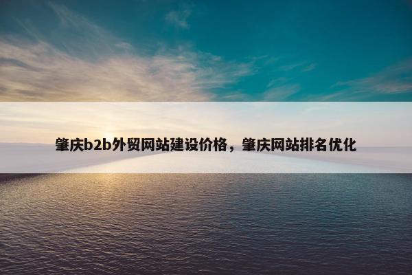 肇庆b2b外贸网站建设价格，肇庆网站排名优化
