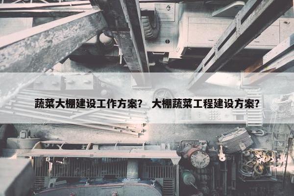 蔬菜大棚建设工作方案？ 大棚蔬菜工程建设方案？