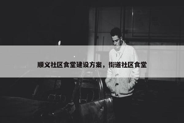 顺义社区食堂建设方案，街道社区食堂