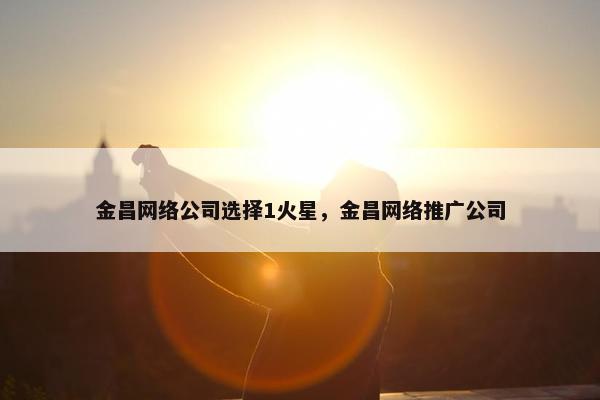 金昌网络公司选择1火星，金昌网络推广公司