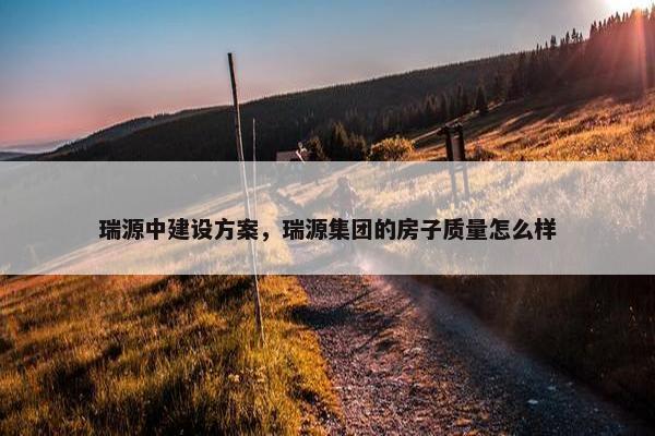 瑞源中建设方案，瑞源集团的房子质量怎么样
