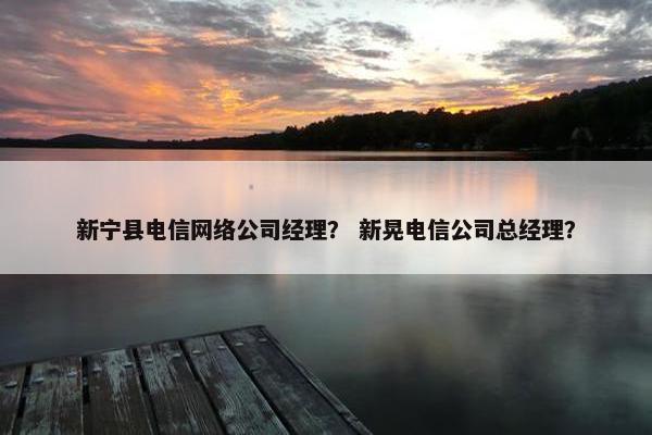 新宁县电信网络公司经理？ 新晃电信公司总经理？