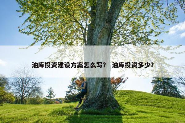 油库投资建设方案怎么写？ 油库投资多少？