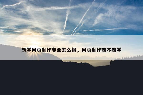 想学网页制作专业怎么报，网页制作难不难学