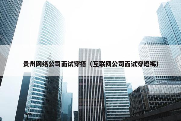 贵州网络公司面试穿搭（互联网公司面试穿短裤）