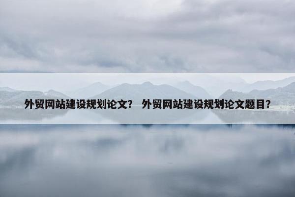 外贸网站建设规划论文？ 外贸网站建设规划论文题目？