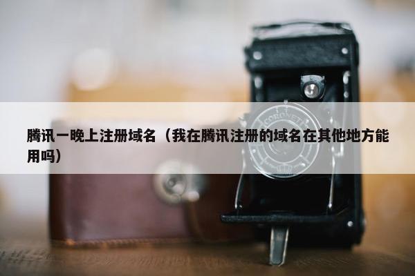 腾讯一晚上注册域名（我在腾讯注册的域名在其他地方能用吗）