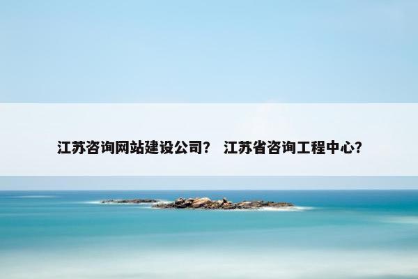 江苏咨询网站建设公司？ 江苏省咨询工程中心？