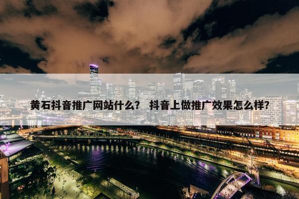 黄石抖音推广网站什么？ 抖音上做推广效果怎么样？