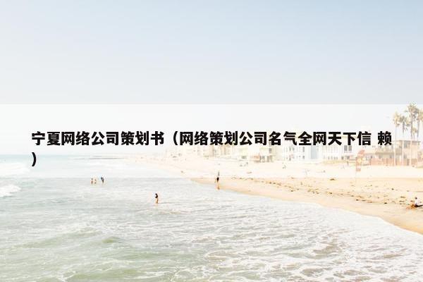宁夏网络公司策划书（网络策划公司名气全网天下信 赖）