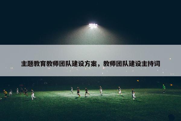 主题教育教师团队建设方案，教师团队建设主持词