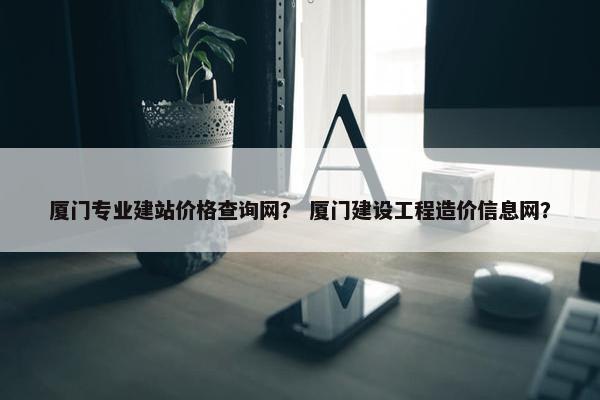 厦门专业建站价格查询网？ 厦门建设工程造价信息网？