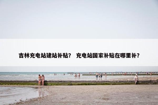 吉林充电站建站补贴？ 充电站国家补贴在哪里补？