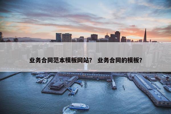 业务合同范本模板网站？ 业务合同的模板？