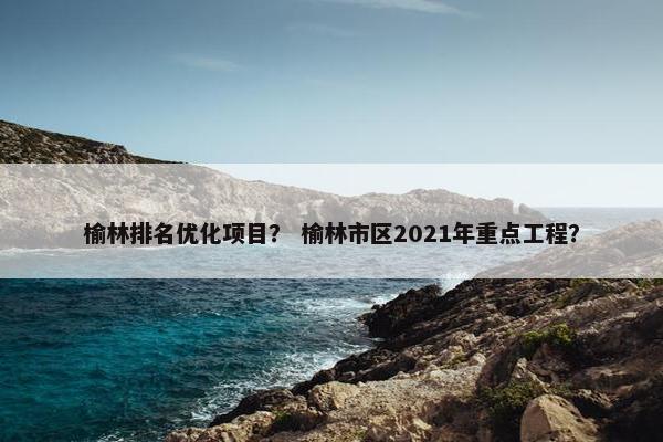 榆林排名优化项目？ 榆林市区2021年重点工程？