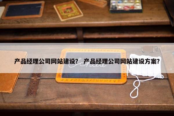 产品经理公司网站建设？ 产品经理公司网站建设方案？