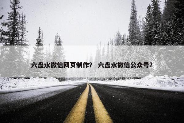 六盘水微信网页制作？ 六盘水微信公众号？