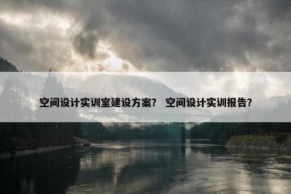 空间设计实训室建设方案？ 空间设计实训报告？