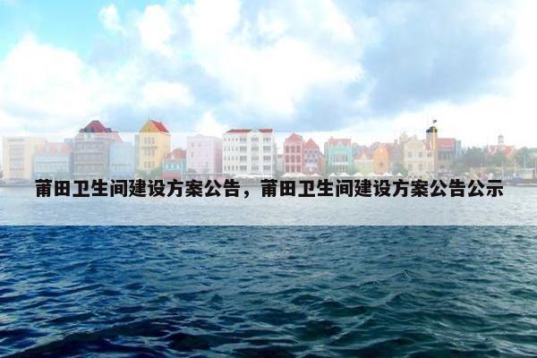 莆田卫生间建设方案公告，莆田卫生间建设方案公告公示