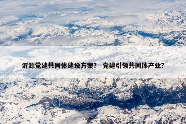 沂源党建共同体建设方案？ 党建引领共同体产业？