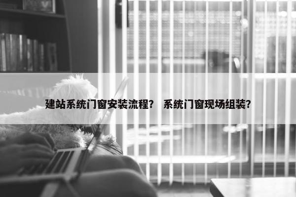 建站系统门窗安装流程？ 系统门窗现场组装？