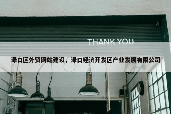 渌口区外贸网站建设，渌口经济开发区产业发展有限公司
