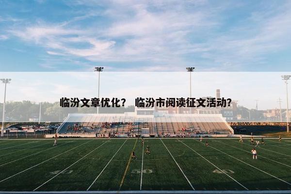 临汾文章优化？ 临汾市阅读征文活动？