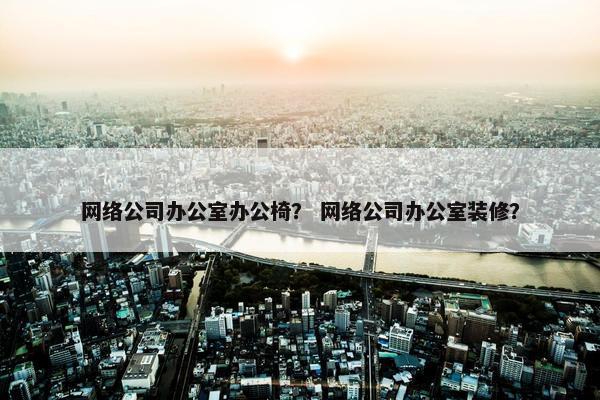 网络公司办公室办公椅？ 网络公司办公室装修？