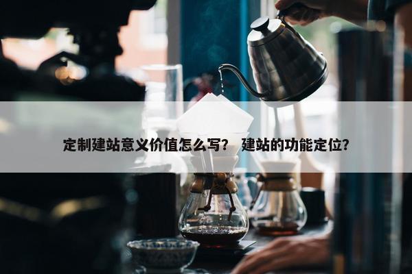 定制建站意义价值怎么写？ 建站的功能定位？