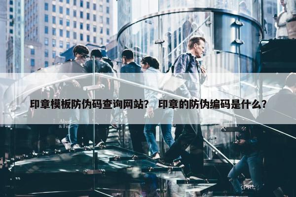 印章模板防伪码查询网站？ 印章的防伪编码是什么？