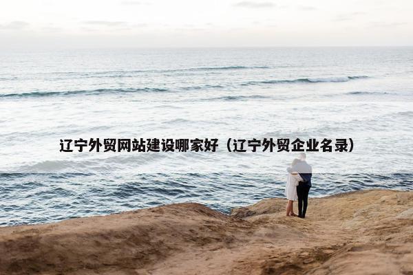 辽宁外贸网站建设哪家好（辽宁外贸企业名录）