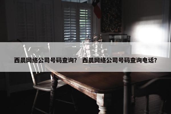 西晨网络公司号码查询？ 西晨网络公司号码查询电话？