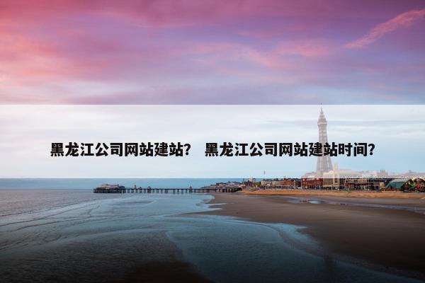 黑龙江公司网站建站？ 黑龙江公司网站建站时间？