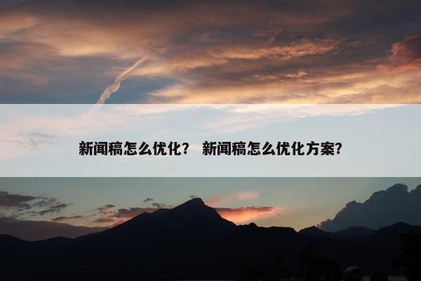 新闻稿怎么优化？ 新闻稿怎么优化方案？