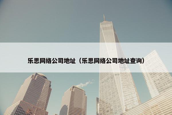 乐思网络公司地址（乐思网络公司地址查询）