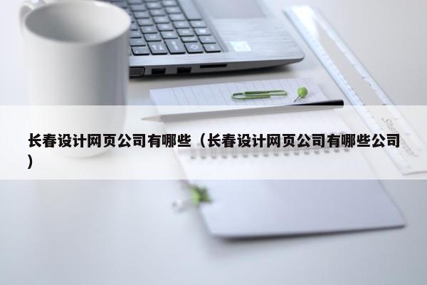 长春设计网页公司有哪些（长春设计网页公司有哪些公司）