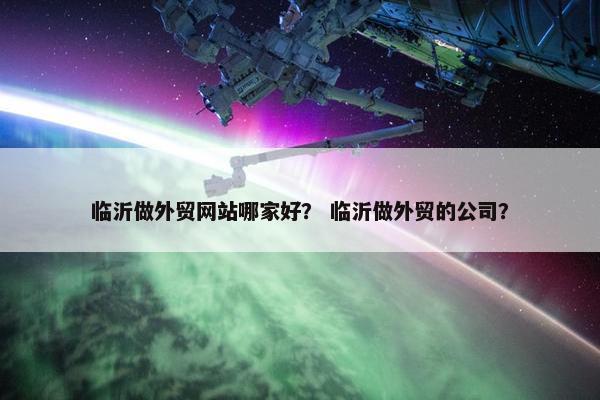 临沂做外贸网站哪家好？ 临沂做外贸的公司？