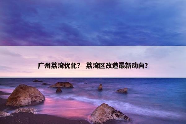 广州荔湾优化？ 荔湾区改造最新动向？