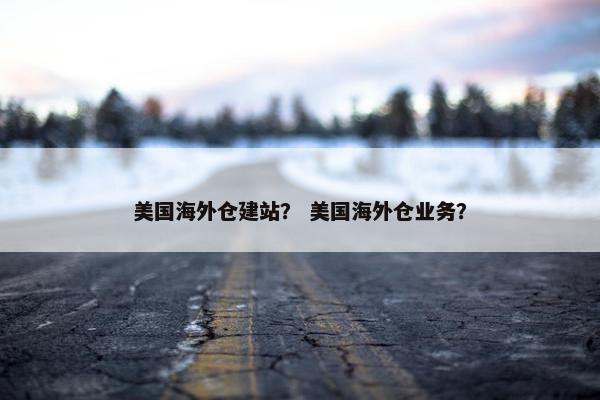 美国海外仓建站？ 美国海外仓业务？