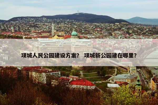 项城人民公园建设方案？ 项城新公园建在哪里？