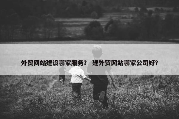 外贸网站建设哪家服务？ 建外贸网站哪家公司好？