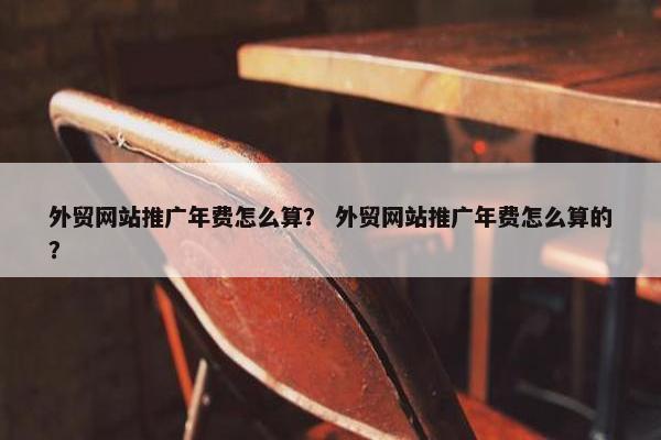 外贸网站推广年费怎么算？ 外贸网站推广年费怎么算的？