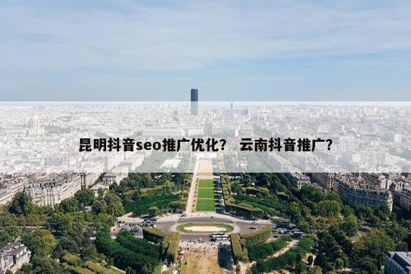 昆明抖音seo推广优化？ 云南抖音推广？
