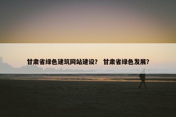甘肃省绿色建筑网站建设？ 甘肃省绿色发展？
