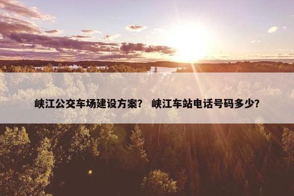 峡江公交车场建设方案？ 峡江车站电话号码多少？