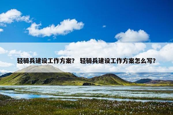 轻骑兵建设工作方案？ 轻骑兵建设工作方案怎么写？